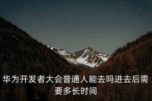 華為開發者大會，華為開發者大會普通人能去嗎進去后需要多長時間