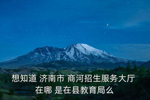 商河縣教育局，想知道 濟南市 商河招生服務大廳 在哪 是在縣教育局么