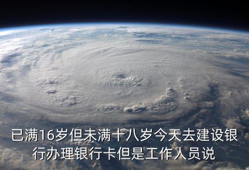 已滿16歲但未滿十八歲今天去建設(shè)銀行辦理銀行卡但是工作人員說