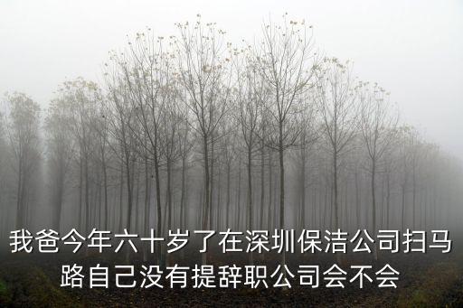 深圳保潔，我爸今年六十歲了在深圳保潔公司掃馬路自己沒有提辭職公司會不會