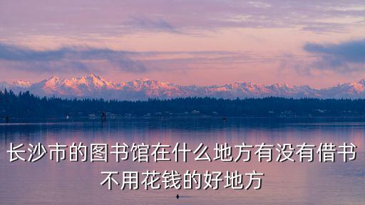 長沙市的圖書館在什么地方有沒有借書不用花錢的好地方