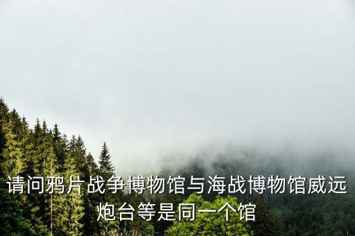 請問鴉片戰爭博物館與海戰博物館威遠炮臺等是同一個館