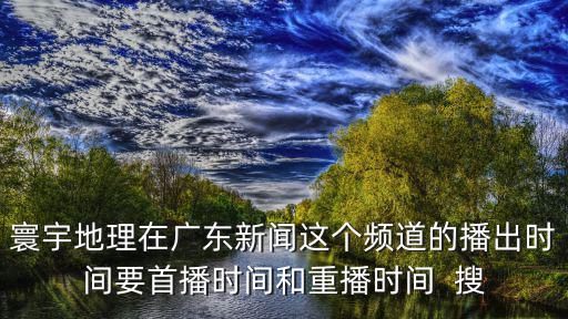 寰宇地理在廣東新聞這個(gè)頻道的播出時(shí)間要首播時(shí)間和重播時(shí)間  搜