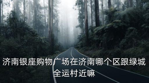 濟南銀座購物廣場在濟南哪個區跟綠城全運村近嘛