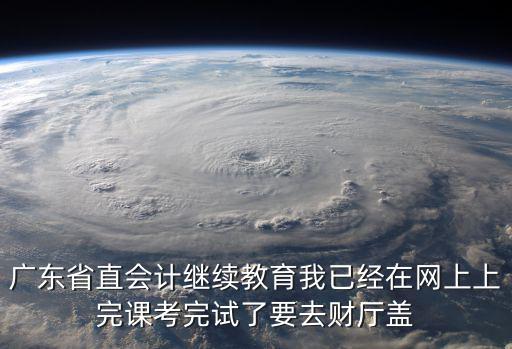 廣東省直會(huì)計(jì)繼續(xù)教育我已經(jīng)在網(wǎng)上上完課考完試了要去財(cái)廳蓋
