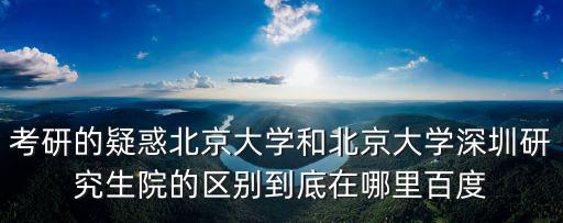 考研的疑惑北京大學和北京大學深圳研究生院的區別到底在哪里百度