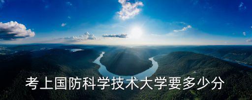 國防科技大學錄取分數線，考上國防科學技術大學要多少分