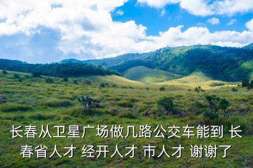 長春從衛(wèi)星廣場做幾路公交車能到 長春省人才 經(jīng)開人才 市人才 謝謝了
