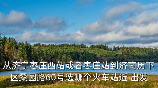 從濟(jì)寧棗莊西站或者棗莊站到濟(jì)南歷下區(qū)桑園路60號選哪個(gè)火車站近 出發(fā)