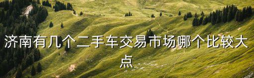 濟(jì)南二手車，濟(jì)南有幾個(gè)二手車交易市場(chǎng)哪個(gè)比較大點(diǎn)