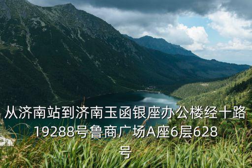 從濟南站到濟南玉函銀座辦公樓經十路19288號魯商廣場A座6層628號