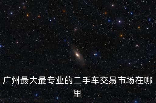 廣州最大最專業(yè)的二手車交易市場在哪里