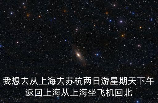 我想去從上海去蘇杭兩日游星期天下午返回上海從上海坐飛機回北