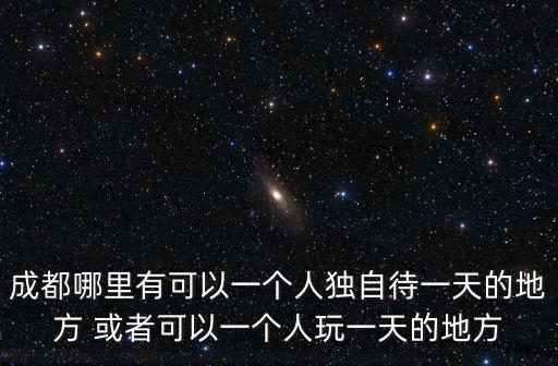 成都哪里有可以一個人獨自待一天的地方 或者可以一個人玩一天的地方