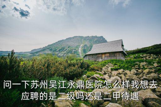 問一下蘇州吳江永鼎醫(yī)院怎么樣我想去應(yīng)聘的是二級嗎還是二甲待遇