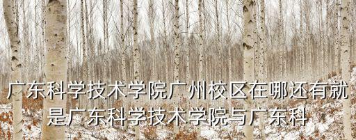 廣東科學(xué)技術(shù)學(xué)院廣州校區(qū)在哪還有就是廣東科學(xué)技術(shù)學(xué)院與廣東科