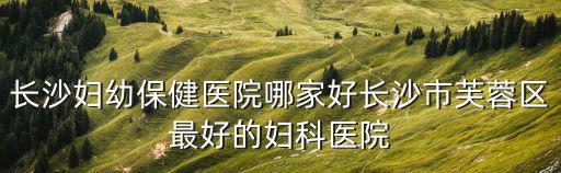 長沙婦幼保健醫(yī)院哪家好長沙市芙蓉區(qū)最好的婦科醫(yī)院