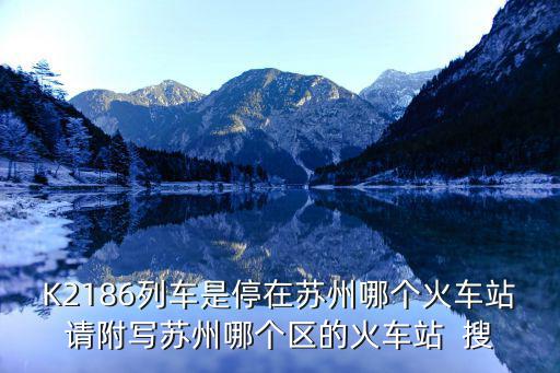 K2186列車是停在蘇州哪個火車站請附寫蘇州哪個區的火車站  搜
