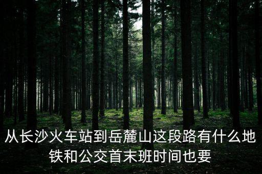 從長沙火車站到岳麓山這段路有什么地鐵和公交首末班時間也要