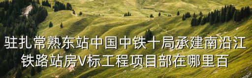 駐扎常熟東站中國中鐵十局承建南沿江鐵路站房V標工程項目部在哪里百