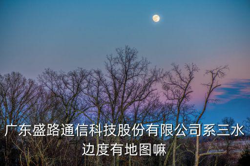 廣東盛路通信科技股份有限公司系三水邊度有地圖嘛