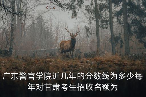 廣東警官學院近幾年的分數線為多少每年對甘肅考生招收名額為