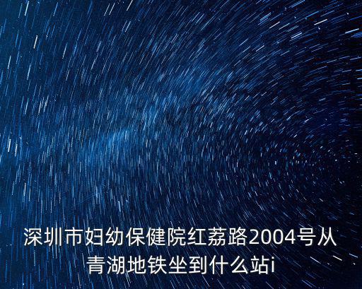 深圳市婦幼保健院紅荔路2004號從青湖地鐵坐到什么站i