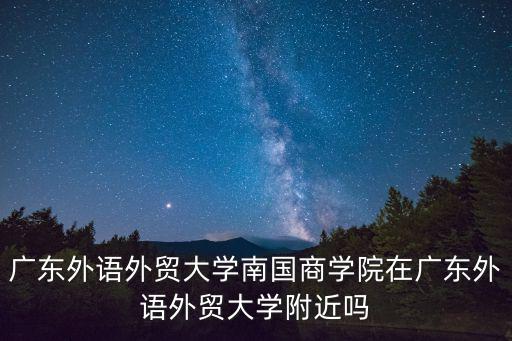 廣東外語外貿大學南國商學院地址，廣東外語外貿大學南國商學院在廣東外語外貿大學附近嗎