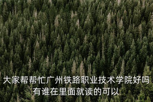 大家幫幫忙廣州鐵路職業技術學院好嗎有誰在里面就讀的可以