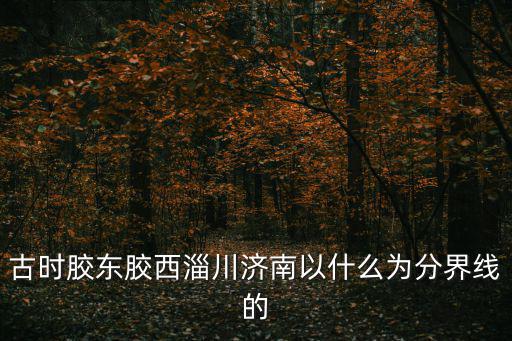 古時膠東膠西淄川濟南以什么為分界線的
