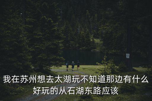 我在蘇州想去太湖玩不知道那邊有什么好玩的從石湖東路應該