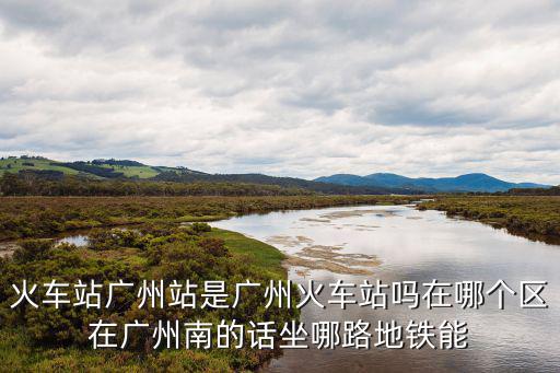 廣州站，火車站廣州站是廣州火車站嗎在哪個區在廣州南的話坐哪路地鐵能