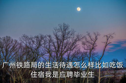 廣州鐵路局的生活待遇怎么樣比如吃飯住宿我是應聘畢業生