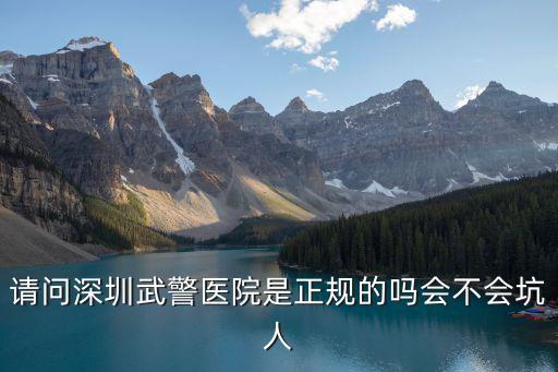 深圳武警醫院，請問深圳武警醫院是正規的嗎會不會坑人