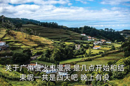 廣州螢火蟲漫展，關于廣州螢火蟲漫展 是幾點開始和結束呢一共是四天吧 晚上有沒