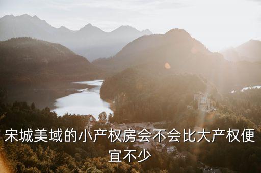 宋城美域，宋城美域的小產權房會不會比大產權便宜不少