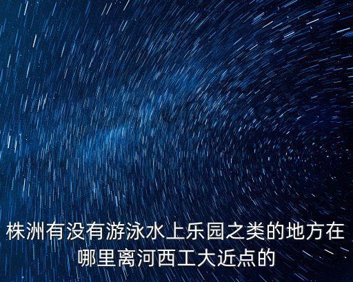 株洲有沒有游泳水上樂園之類的地方在哪里離河西工大近點的