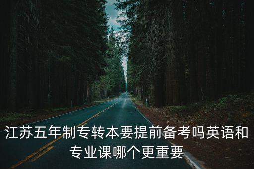 江蘇五年制專轉(zhuǎn)本，江蘇五年制專轉(zhuǎn)本要提前備考嗎英語和專業(yè)課哪個(gè)更重要