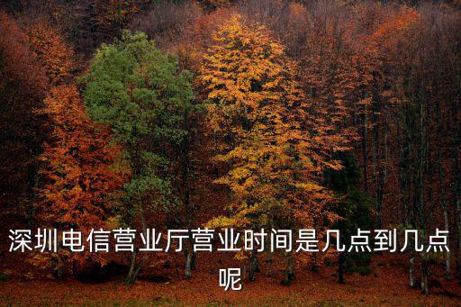 深圳電信，深圳電信營業廳營業時間是幾點到幾點呢