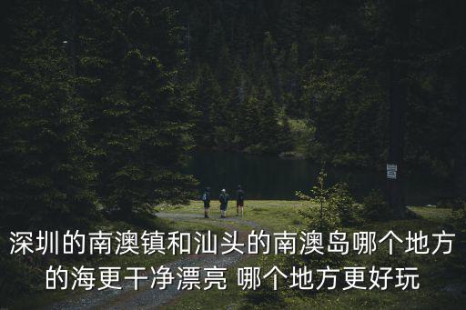 深圳的南澳鎮(zhèn)和汕頭的南澳島哪個地方的海更干凈漂亮 哪個地方更好玩
