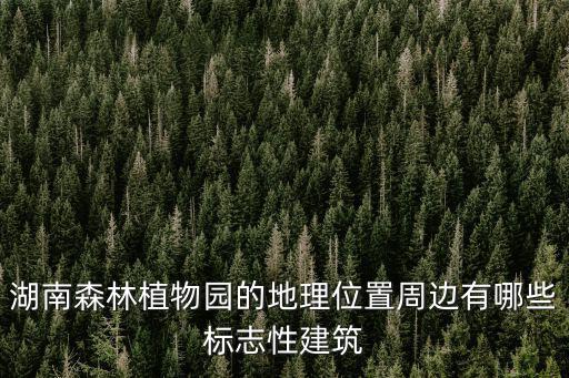 湖南森林植物園的地理位置周邊有哪些標(biāo)志性建筑
