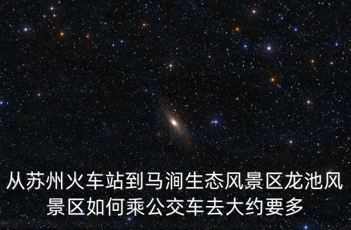 龍池風(fēng)景區(qū)，從蘇州火車站到馬澗生態(tài)風(fēng)景區(qū)龍池風(fēng)景區(qū)如何乘公交車去大約要多