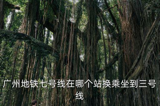 廣州地鐵七號線在哪個站換乘坐到三號線