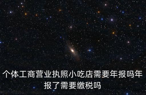 個體工商營業執照小吃店需要年報嗎年報了需要繳稅嗎
