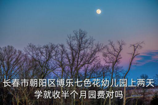 長春市朝陽區博樂七色花幼兒園上兩天學就收半個月園費對嗎