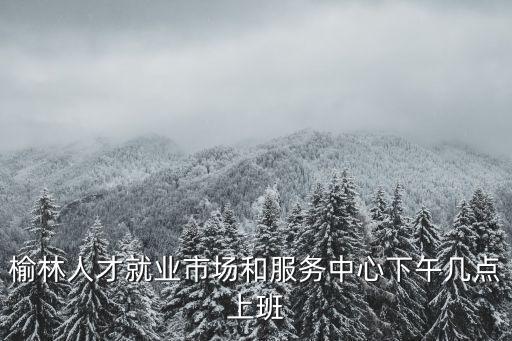 榆林人才就業市場和服務中心下午幾點上班