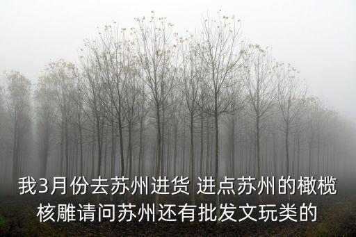 我3月份去蘇州進(jìn)貨 進(jìn)點(diǎn)蘇州的橄欖核雕請問蘇州還有批發(fā)文玩類的