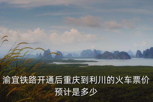 渝宜鐵路開通后重慶到利川的火車票價預(yù)計是多少