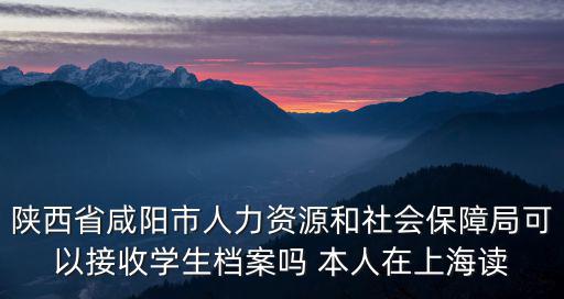 陜西省咸陽市人力資源和社會保障局可以接收學生檔案嗎 本人在上海讀