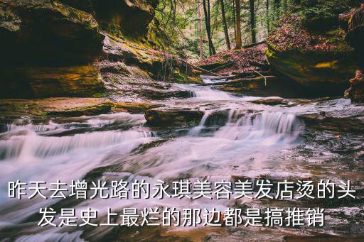 昨天去增光路的永琪美容美發(fā)店?duì)C的頭發(fā)是史上最爛的那邊都是搞推銷